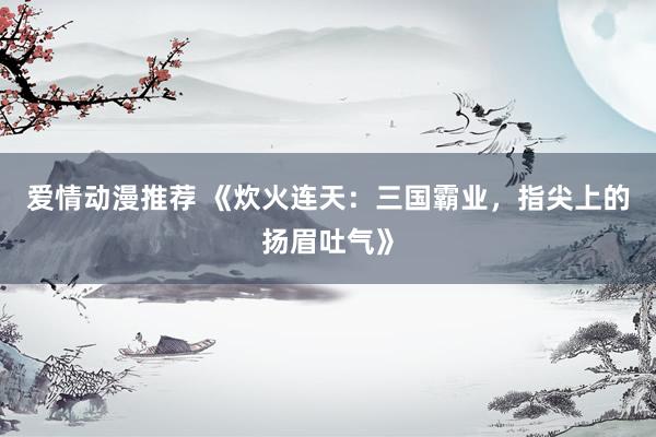 爱情动漫推荐 《炊火连天：三国霸业，指尖上的扬眉吐气》