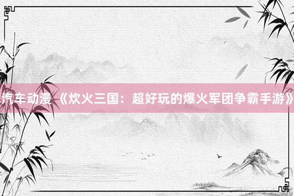 汽车动漫 《炊火三国：超好玩的爆火军团争霸手游》