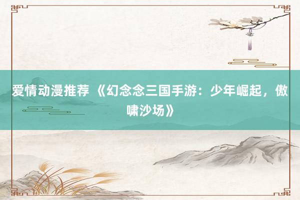 爱情动漫推荐 《幻念念三国手游：少年崛起，傲啸沙场》