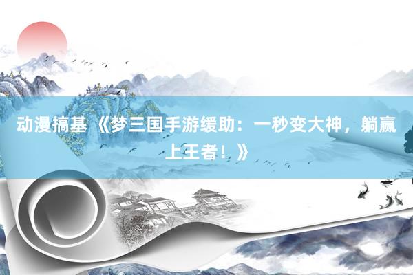 动漫搞基 《梦三国手游缓助：一秒变大神，躺赢上王者！》