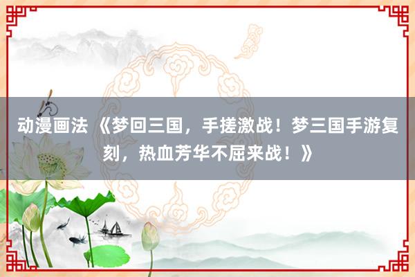 动漫画法 《梦回三国，手搓激战！梦三国手游复刻，热血芳华不屈来战！》