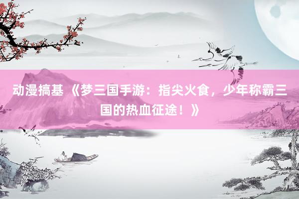 动漫搞基 《梦三国手游：指尖火食，少年称霸三国的热血征途！》