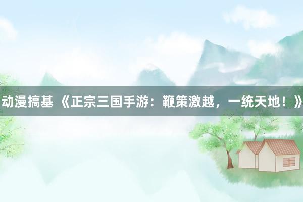 动漫搞基 《正宗三国手游：鞭策激越，一统天地！》