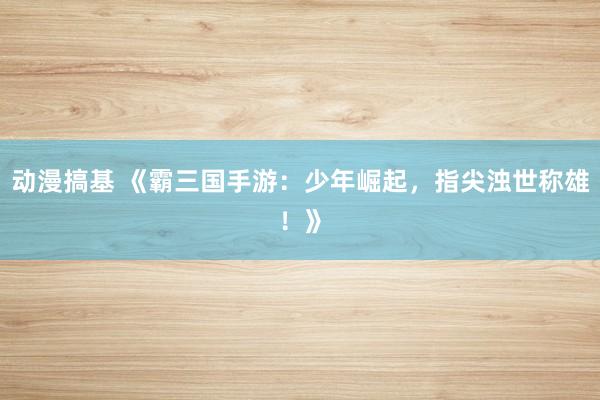 动漫搞基 《霸三国手游：少年崛起，指尖浊世称雄！》