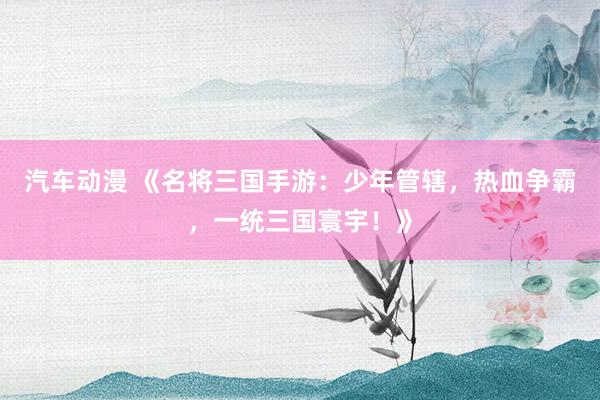 汽车动漫 《名将三国手游：少年管辖，热血争霸，一统三国寰宇！》