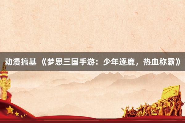 动漫搞基 《梦思三国手游：少年逐鹿，热血称霸》