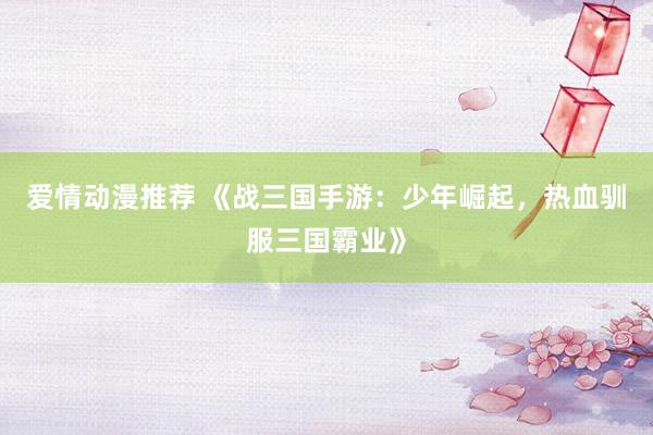 爱情动漫推荐 《战三国手游：少年崛起，热血驯服三国霸业》
