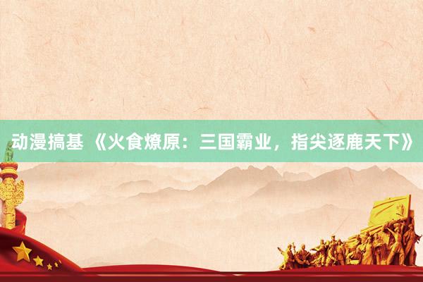 动漫搞基 《火食燎原：三国霸业，指尖逐鹿天下》