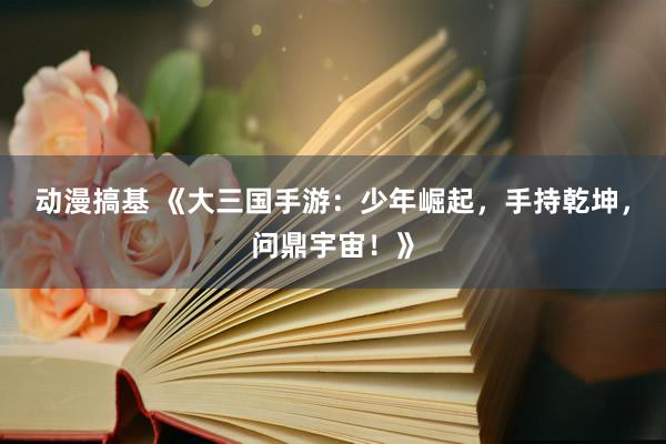 动漫搞基 《大三国手游：少年崛起，手持乾坤，问鼎宇宙！》