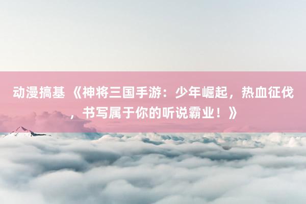 动漫搞基 《神将三国手游：少年崛起，热血征伐，书写属于你的听说霸业！》