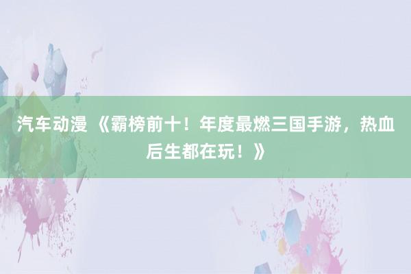 汽车动漫 《霸榜前十！年度最燃三国手游，热血后生都在玩！》