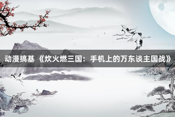 动漫搞基 《炊火燃三国：手机上的万东谈主国战》