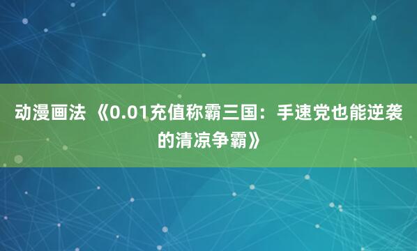 动漫画法 《0.01充值称霸三国：手速党也能逆袭的清凉争霸》