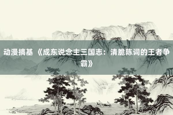 动漫搞基 《成东说念主三国志：清脆陈词的王者争霸》