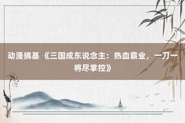 动漫搞基 《三国成东说念主：热血霸业，一刀一将尽掌控》