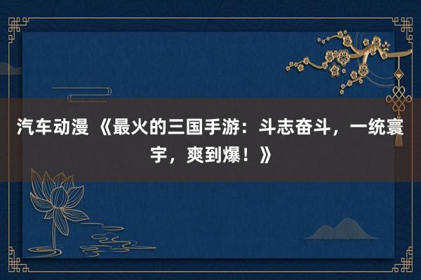 汽车动漫 《最火的三国手游：斗志奋斗，一统寰宇，爽到爆！》