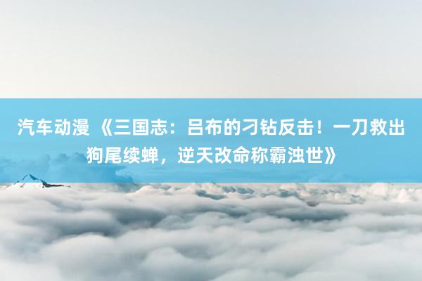 汽车动漫 《三国志：吕布的刁钻反击！一刀救出狗尾续蝉，逆天改命称霸浊世》