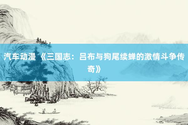 汽车动漫 《三国志：吕布与狗尾续蝉的激情斗争传奇》