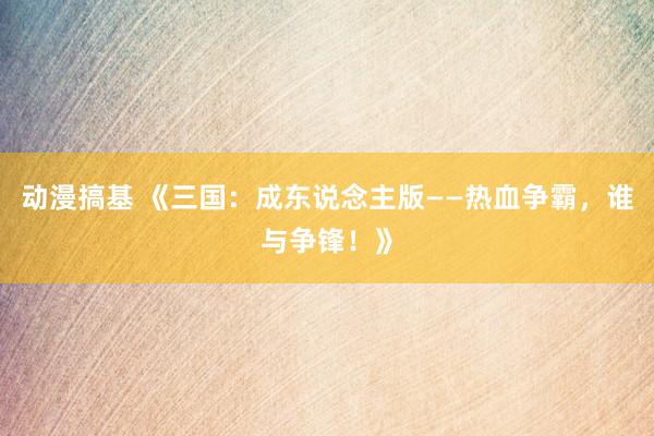 动漫搞基 《三国：成东说念主版——热血争霸，谁与争锋！》