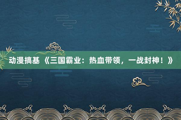 动漫搞基 《三国霸业：热血带领，一战封神！》