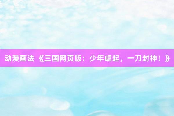 动漫画法 《三国网页版：少年崛起，一刀封神！》
