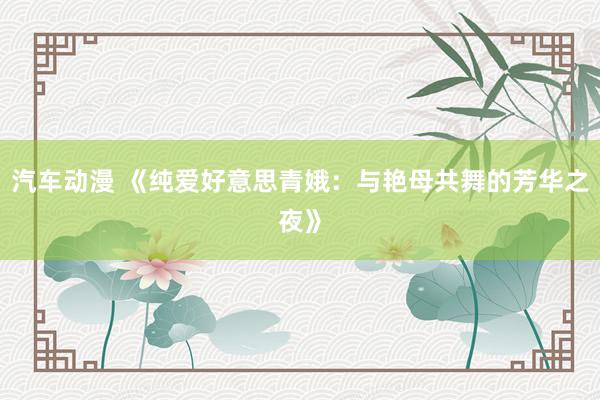 汽车动漫 《纯爱好意思青娥：与艳母共舞的芳华之夜》